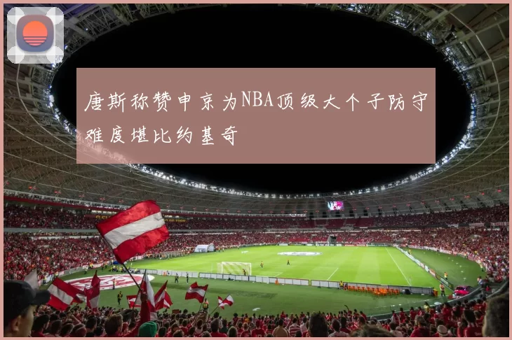 唐斯称赞申京为NBA顶级大个子防守难度堪比约基奇