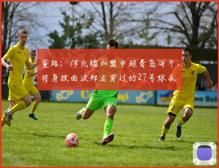 董路：邝兆镭加盟中超青岛海牛，将身披曲波郑龙穿过的27号球衣
