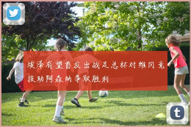 埃泽有望首发出战足总杯对维冈竞技助阿森纳争取胜利
