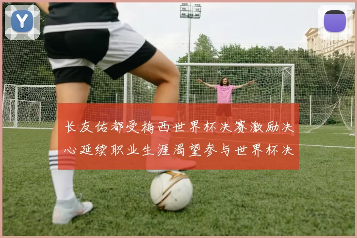 长友佑都受梅西世界杯决赛激励决心延续职业生涯渴望参与世界杯决赛