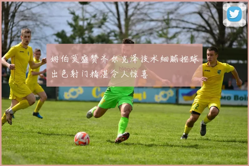 姆伯莫盛赞齐尔克泽技术细腻控球出色射门精湛令人惊喜