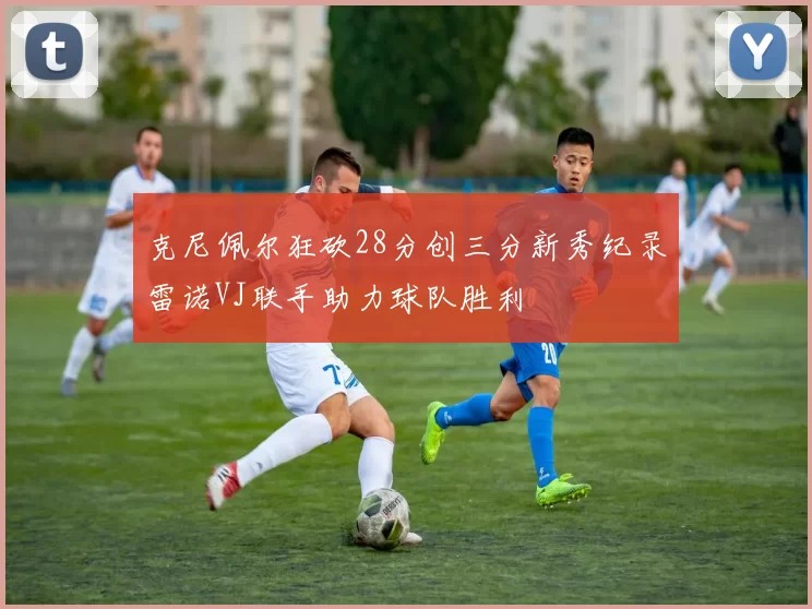 克尼佩尔狂砍28分创三分新秀纪录雷诺VJ联手助力球队胜利