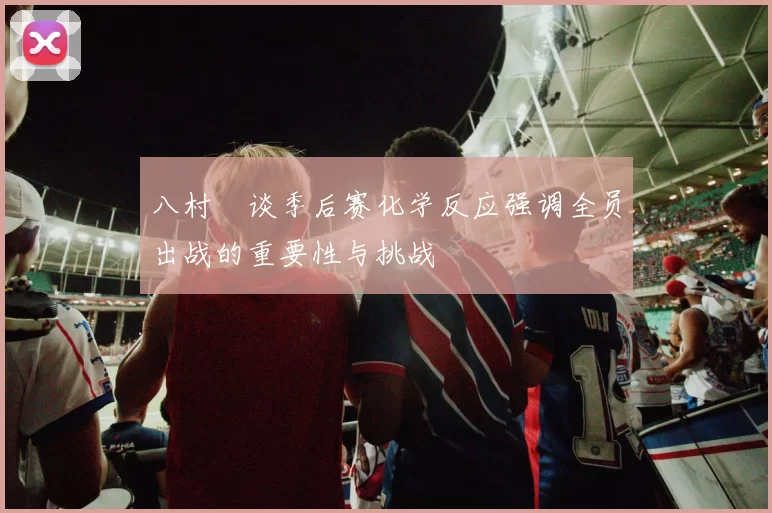 八村塁谈季后赛化学反应强调全员出战的重要性与挑战