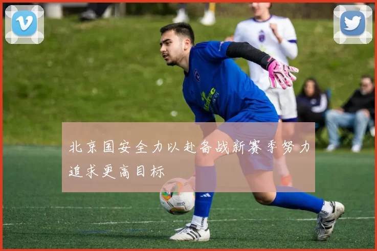 北京国安全力以赴备战新赛季努力追求更高目标