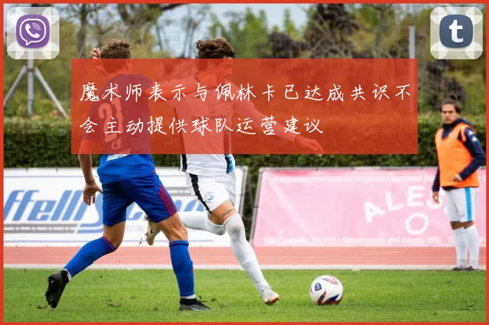 魔术师表示与佩林卡已达成共识不会主动提供球队运营建议