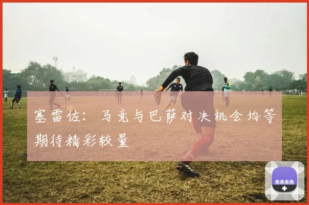 塞雷佐：马竞与巴萨对决机会均等期待精彩较量