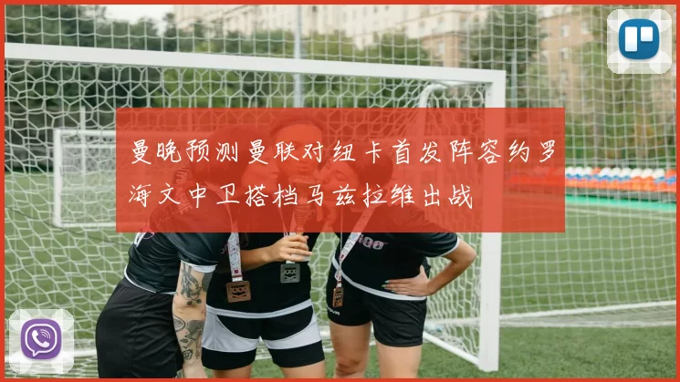 曼晚预测曼联对纽卡首发阵容约罗海文中卫搭档马兹拉维出战