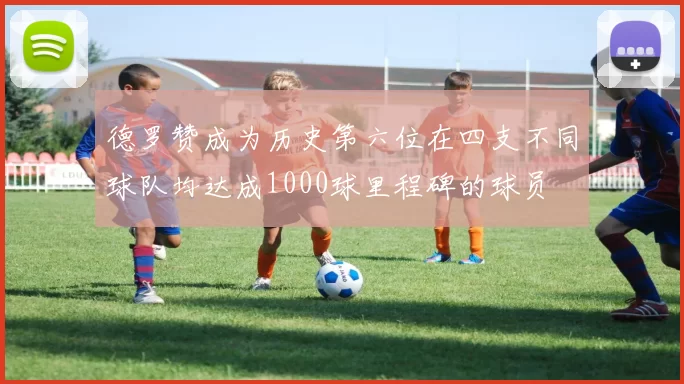 德罗赞成为历史第六位在四支不同球队均达成1000球里程碑的球员