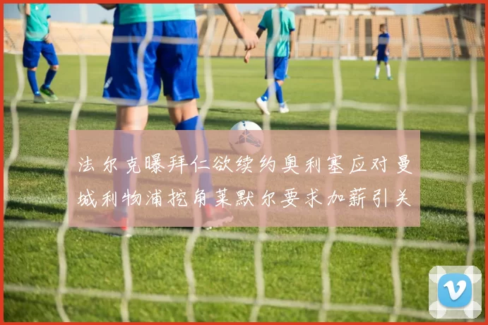 法尔克曝拜仁欲续约奥利塞应对曼城利物浦挖角莱默尔要求加薪引关注