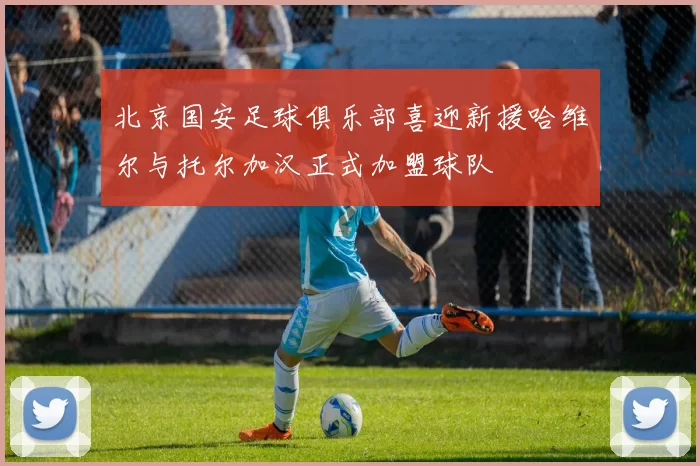 北京国安足球俱乐部喜迎新援哈维尔与托尔加汉正式加盟球队