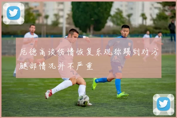 厄德高谈伤情恢复乐观称踢到对方腿部情况并不严重