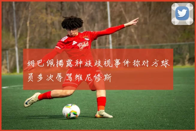 姆巴佩揭露种族歧视事件称对方球员多次辱骂维尼修斯