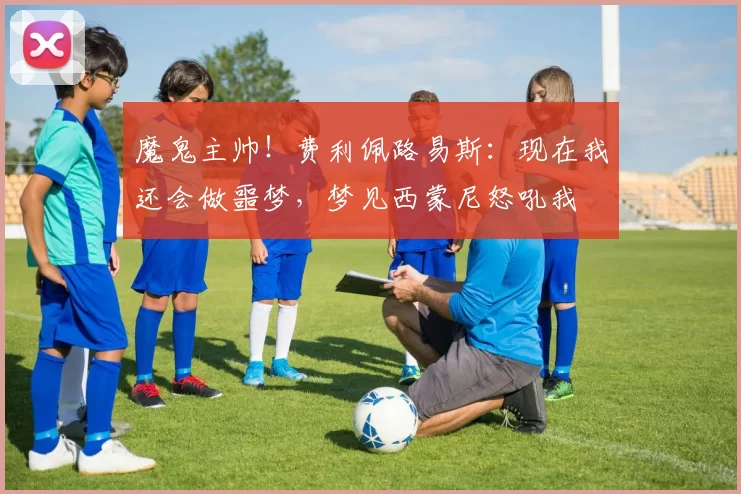 魔鬼主帅！费利佩路易斯：现在我还会做噩梦，梦见西蒙尼怒吼我