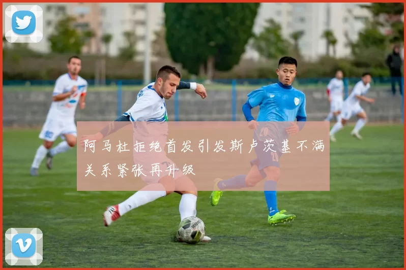 阿马杜拒绝首发引发斯卢茨基不满关系紧张再升级